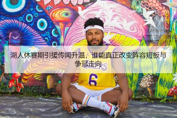 湖人休赛期引援传闻升温，谁能真正改变阵容短板与争冠走向