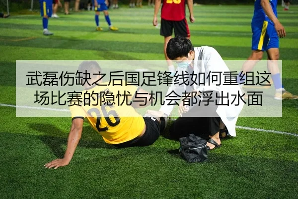 武磊伤缺之后国足锋线如何重组这场比赛的隐忧与机会都浮出水面